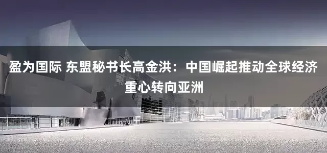 盈为国际 东盟秘书长高金洪：中国崛起推动全球经济重心转向亚洲
