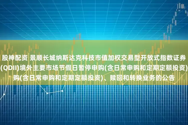 股神配资 景顺长城纳斯达克科技市值加权交易型开放式指数证券投资基金发起式联接基金(QDII)境外主要市场节假日暂停申购(含日常申购和定期定额投资)、赎回和转换业务的公告