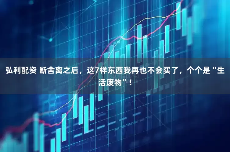 弘利配资 断舍离之后，这7样东西我再也不会买了，个个是“生活废物”！