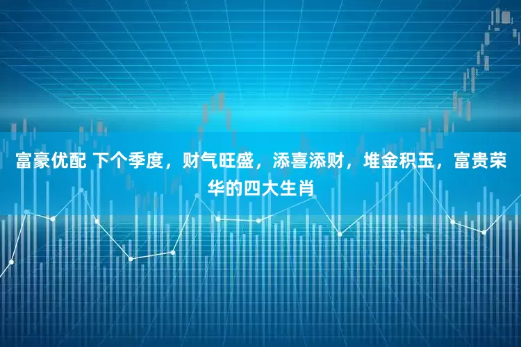 富豪优配 下个季度，财气旺盛，添喜添财，堆金积玉，富贵荣华的四大生肖